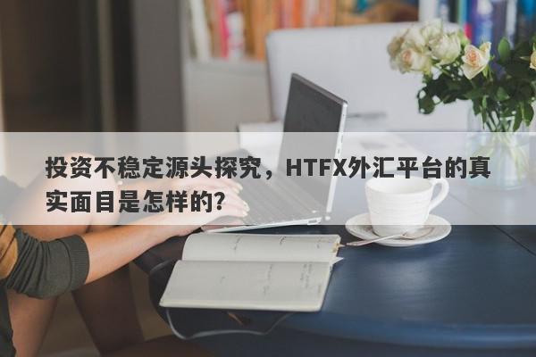 投资不稳定源头探究，HTFX外汇平台的真实面目是怎样的？