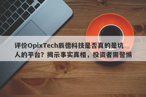 评价OpixTech辰德科技是否真的是坑人的平台？揭示事实真相，投资者需警惕