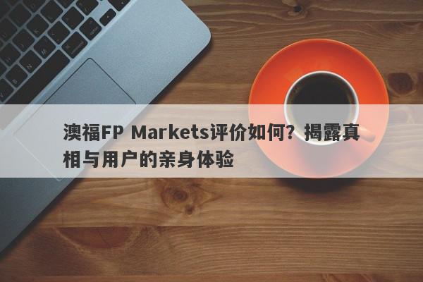 澳福FP Markets评价如何？揭露真相与用户的亲身体验