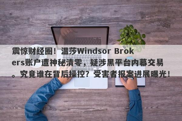 震惊财经圈！温莎Windsor Brokers账户遭神秘清零，疑涉黑平台内幕交易。究竟谁在背后操控？受害者报案进展曝光！