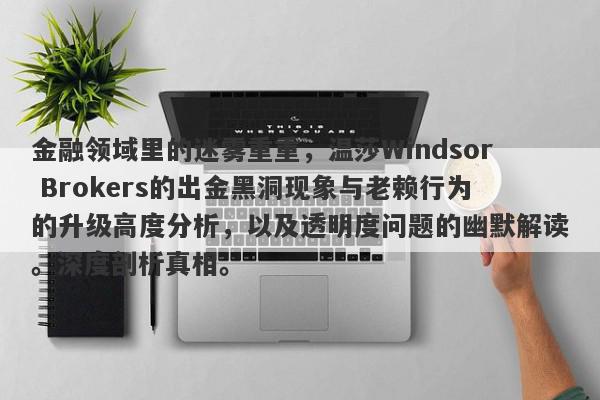 金融领域里的迷雾重重，温莎Windsor Brokers的出金黑洞现象与老赖行为的升级高度分析，以及透明度问题的幽默解读。深度剖析真相。