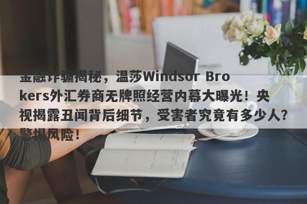 金融诈骗揭秘，温莎Windsor Brokers外汇券商无牌照经营内幕大曝光！央视揭露丑闻背后细节，受害者究竟有多少人？警惕风险！