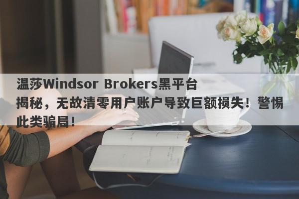 温莎Windsor Brokers黑平台揭秘，无故清零用户账户导致巨额损失！警惕此类骗局！