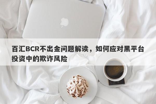 百汇BCR不出金问题解读，如何应对黑平台投资中的欺诈风险