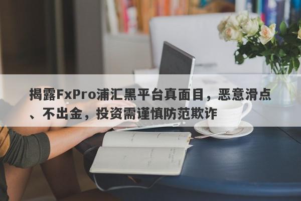 揭露FxPro浦汇黑平台真面目，恶意滑点、不出金，投资需谨慎防范欺诈