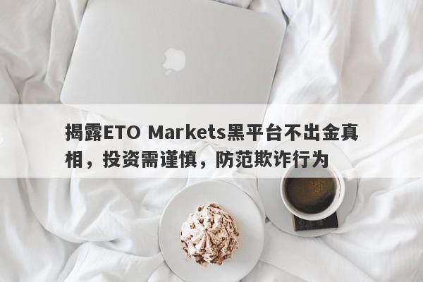 揭露ETO Markets黑平台不出金真相，投资需谨慎，防范欺诈行为