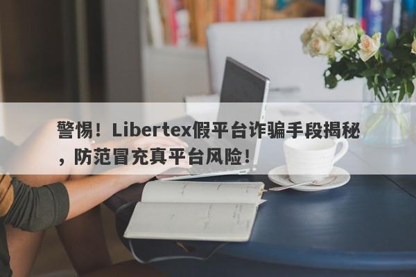 警惕！Libertex假平台诈骗手段揭秘，防范冒充真平台风险！