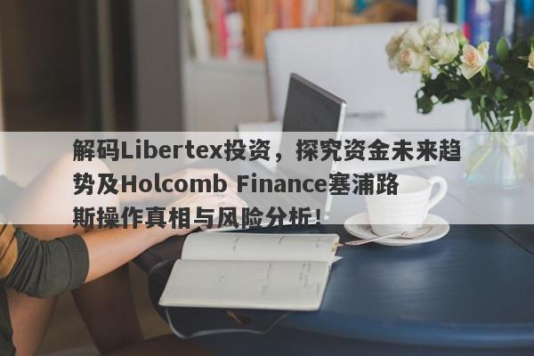 解码Libertex投资，探究资金未来趋势及Holcomb Finance塞浦路斯操作真相与风险分析！