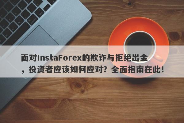 面对InstaForex的欺诈与拒绝出金，投资者应该如何应对？全面指南在此！