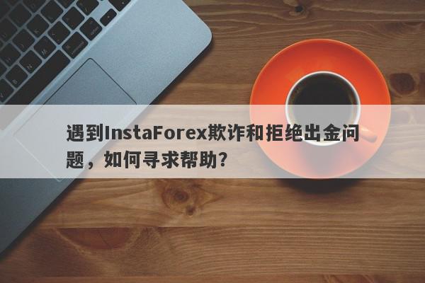 遇到InstaForex欺诈和拒绝出金问题，如何寻求帮助？