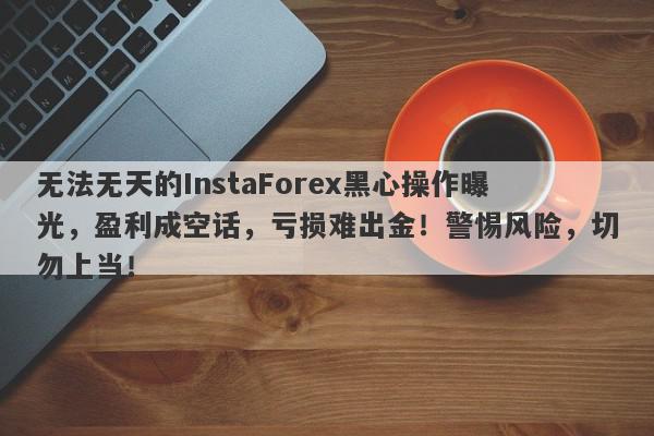 无法无天的InstaForex黑心操作曝光，盈利成空话，亏损难出金！警惕风险，切勿上当！