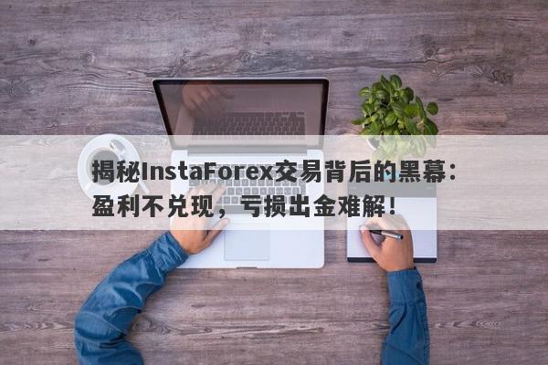 揭秘InstaForex交易背后的黑幕：盈利不兑现，亏损出金难解！