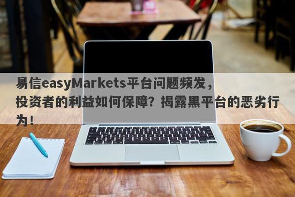 易信easyMarkets平台问题频发，投资者的利益如何保障？揭露黑平台的恶劣行为！