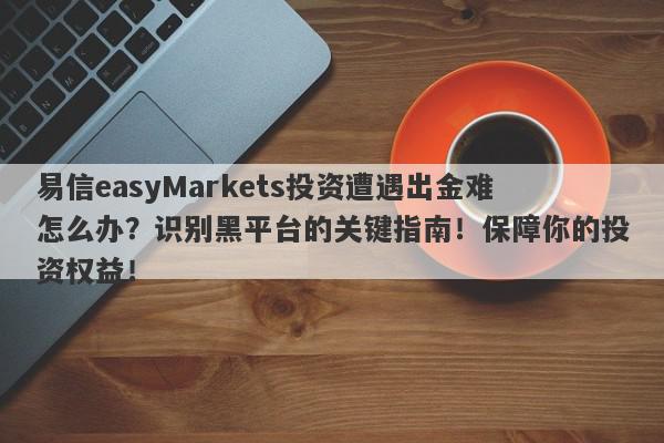 易信easyMarkets投资遭遇出金难怎么办？识别黑平台的关键指南！保障你的投资权益！