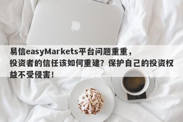 易信easyMarkets平台问题重重，投资者的信任该如何重建？保护自己的投资权益不受侵害！