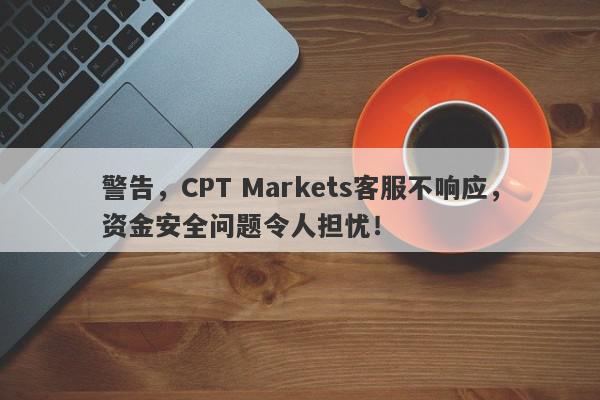 警告，CPT Markets客服不响应，资金安全问题令人担忧！