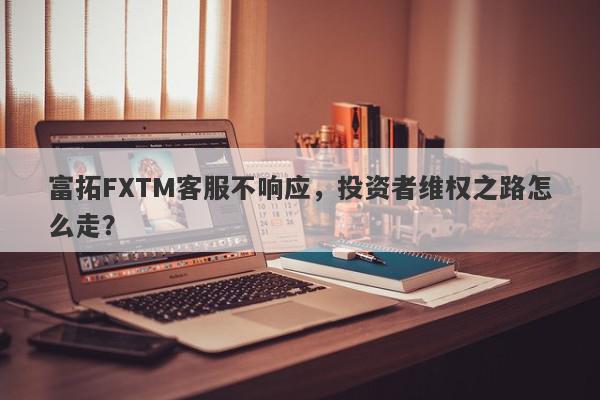 富拓FXTM客服不响应，投资者维权之路怎么走？