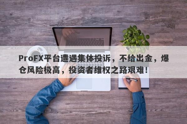 ProFX平台遭遇集体投诉，不给出金，爆仓风险极高，投资者维权之路艰难！