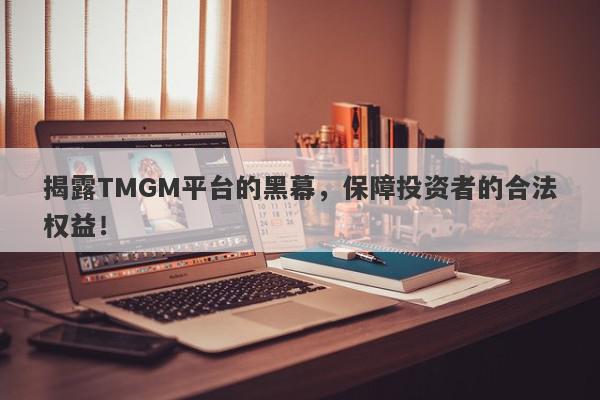 揭露TMGM平台的黑幕，保障投资者的合法权益！