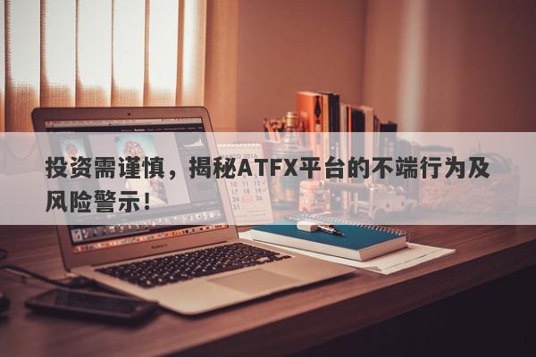 投资需谨慎，揭秘ATFX平台的不端行为及风险警示！