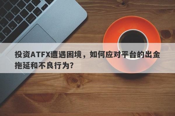 投资ATFX遭遇困境，如何应对平台的出金拖延和不良行为？