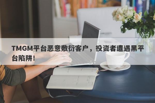 TMGM平台恶意敷衍客户，投资者遭遇黑平台陷阱！