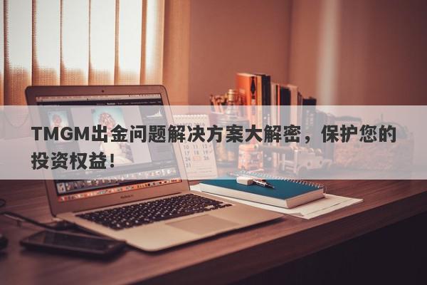 TMGM出金问题解决方案大解密，保护您的投资权益！