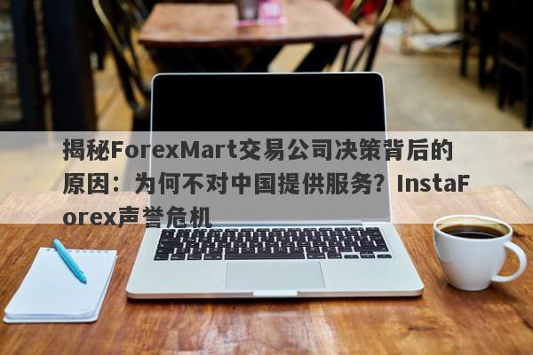 揭秘ForexMart交易公司决策背后的原因：为何不对中国提供服务？InstaForex声誉危机