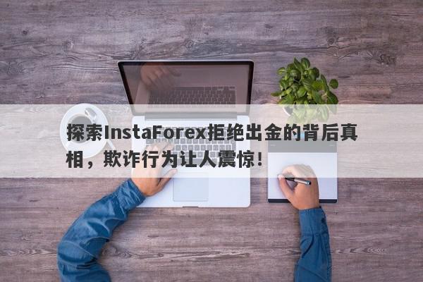 探索InstaForex拒绝出金的背后真相，欺诈行为让人震惊！