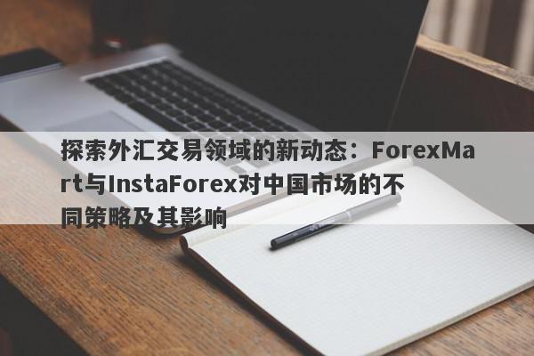 探索外汇交易领域的新动态：ForexMart与InstaForex对中国市场的不同策略及其影响