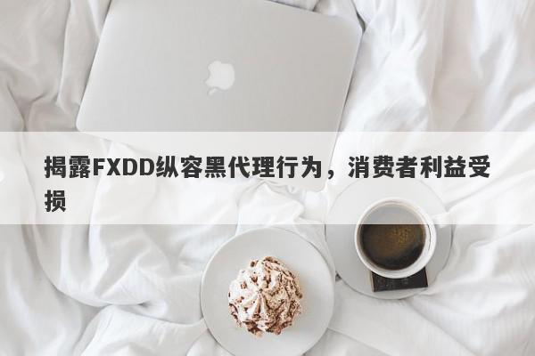 揭露FXDD纵容黑代理行为，消费者利益受损