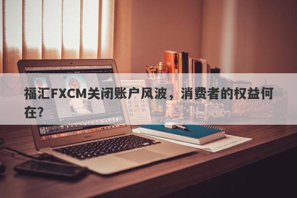 福汇FXCM关闭账户风波，消费者的权益何在？