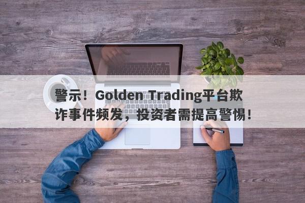 警示！Golden Trading平台欺诈事件频发，投资者需提高警惕！