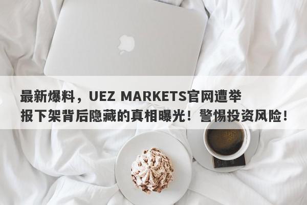 最新爆料，UEZ MARKETS官网遭举报下架背后隐藏的真相曝光！警惕投资风险！