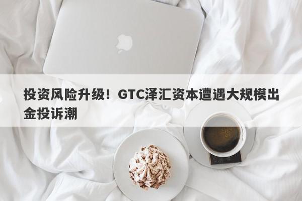 投资风险升级！GTC泽汇资本遭遇大规模出金投诉潮