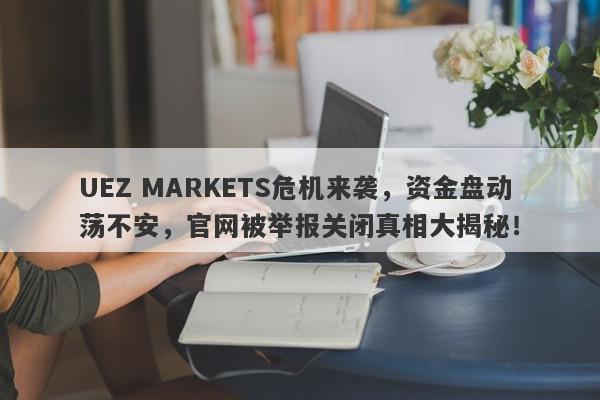 UEZ MARKETS危机来袭，资金盘动荡不安，官网被举报关闭真相大揭秘！