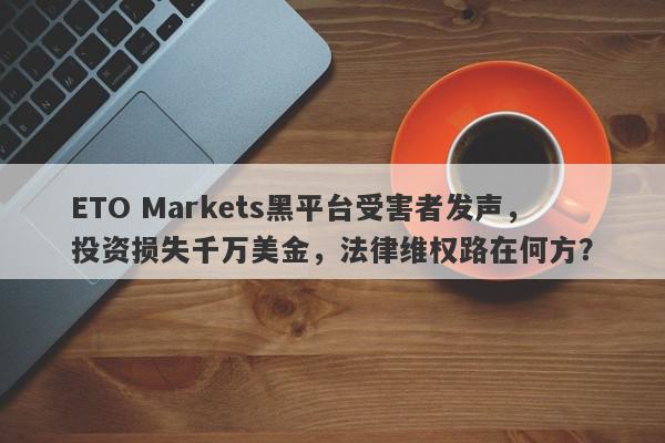 ETO Markets黑平台受害者发声，投资损失千万美金，法律维权路在何方？