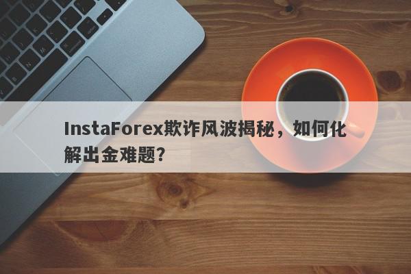 InstaForex欺诈风波揭秘，如何化解出金难题？