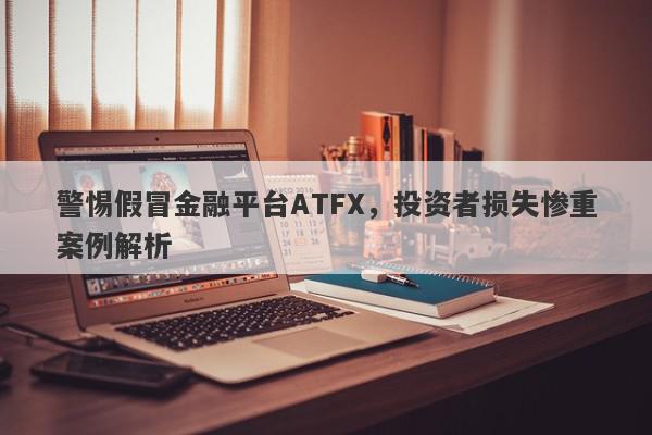 警惕假冒金融平台ATFX，投资者损失惨重案例解析