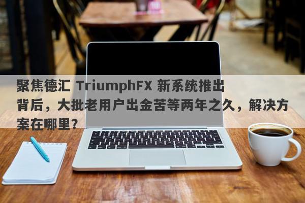 聚焦德汇 TriumphFX 新系统推出背后，大批老用户出金苦等两年之久，解决方案在哪里？