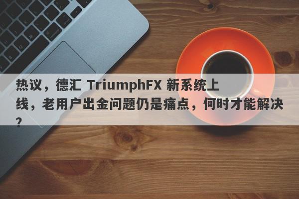 热议，德汇 TriumphFX 新系统上线，老用户出金问题仍是痛点，何时才能解决？