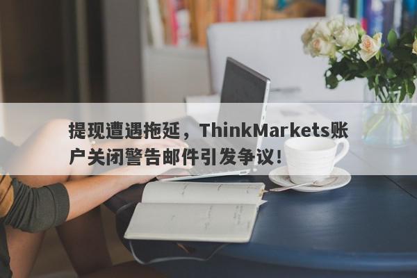 提现遭遇拖延，ThinkMarkets账户关闭警告邮件引发争议！