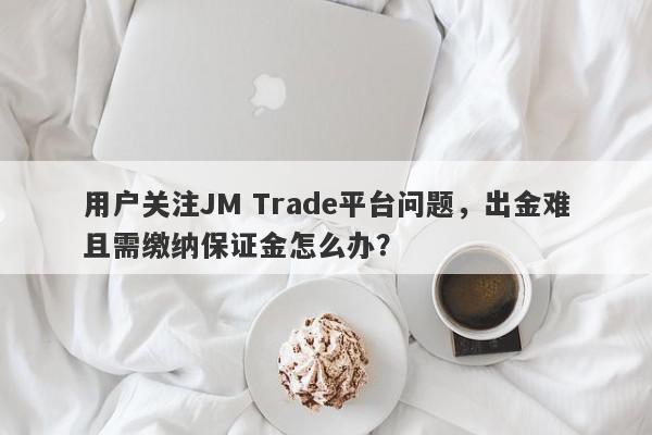 用户关注JM Trade平台问题，出金难且需缴纳保证金怎么办？