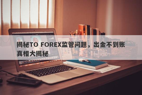 揭秘TO FOREX监管问题，出金不到账真相大揭秘