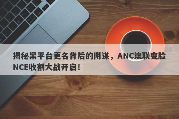 揭秘黑平台更名背后的阴谋，ANC澳联变脸NCE收割大战开启！