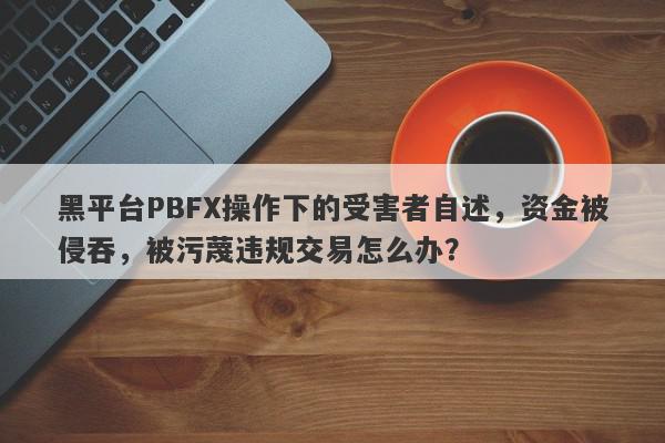 黑平台PBFX操作下的受害者自述，资金被侵吞，被污蔑违规交易怎么办？