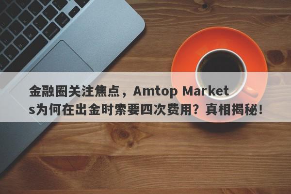 金融圈关注焦点，Amtop Markets为何在出金时索要四次费用？真相揭秘！