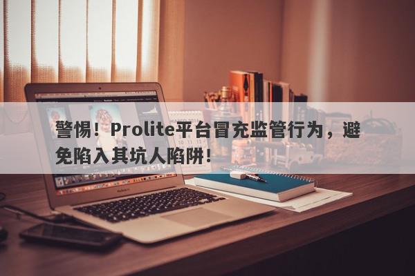 警惕！Prolite平台冒充监管行为，避免陷入其坑人陷阱！