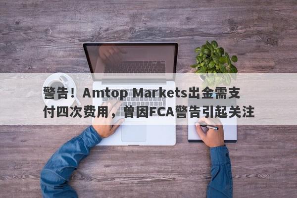 警告！Amtop Markets出金需支付四次费用，曾因FCA警告引起关注