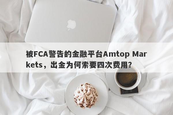 被FCA警告的金融平台Amtop Markets，出金为何索要四次费用？